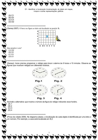 D1 - Identificar a localização /movimentação de objeto em mapas,
croquis e outras representações gráficas.
7
(A) C1
(B) D3
(C) C3
(D) D2
***************************************
(Saresp 2007). O barco na figura ao lado está localizado na posição X.
Que posição é esta?
(A) D4
(B) D5
(C) E4
(D) E5
***************************************
(Saresp). Ivone precisa programar o relógio para tocar o alarme às 6 horas e 10 minutos. Observe as
figuras que mostram relógios em diferentes horários.
Assinale a alternativa que mostra o número da figura do relógio indicando esse horário.
(A) 1
(B) 2
(C) 3
(D) 4
***************************************
(Prova da cidade 2009). No diagrama abaixo, a localização de cada objeto é identificada por uma letra e
um número. Por exemplo, a casa está localizada em B,2.
 