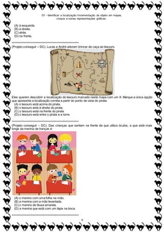 D1 - Identificar a localização /movimentação de objeto em mapas,
croquis e outras representações gráficas.
9
(A) à esquerda.
(B) à direita.
(C) atrás.
(D) na frente.
******************************************************
(Projeto conseguir – DC). Lucas e André adoram brincar de caça ao tesouro.
Eles querem descobrir a localização do tesouro marcado neste mapa com um X. Marque a única opção
que apresenta a localização correta a partir do ponto de vista do pirata:
(A) o tesouro está acima do pirata.
(B) o tesouro está à direita do pirata.
(C) o tesouro está na frente do pirata
(D) o tesouro está entre o pirata e a torre.
******************************************************
(Projeto conseguir – DC). Das crianças que sentam na frente da que utiliza óculos, a que está mais
longe da menina de tranças é:
(A) o menino com uma folha na mão.
(B) a menina com a mão levantada.
(C) o menino de blusa amarela.
(D) a menina que está com um lápis na boca.
******************************************************
 