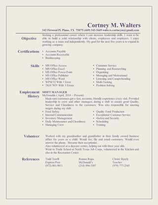 Cortney M. Walters
342 Firwood Pl. Plano, TX 75075 (469) 343-5449 walters.cortneym@gmail.com
Objective
Seeking a professional career where I can increase leadership skills. I want to be
able to build a solid relationship with clients, employees and employers. I enjoy
working as a team and independently. My goal for the next five years is to expand in
growing company.
Certifications ▪ Accounts Payable
▪ Accounts Receivable
▪ Bookkeeping
Skills ▪ MS Office Access
▪ MS Office Excel
▪ MS Office Power Point
▪ MS Office Publisher
▪ MS Office Word
▪ WPM 52 With 1 Error
▪ TKH 7835 With 3 Errors
▪ Customer Service
▪ Planning and Researching
▪ Organizing
▪ Managing and Motivational
▪ Listening and Comprehending
▪ Multi-Tasking
▪ Problem Solving
Employment
History
SHIFT MANAGER
McDonalds ( April, 2014 – Present)
Made sure customers got a fast, accurate, friendly experience every visit. Provided
leadership to crew and other managers during a shift to ensure great Quality,
Service and Cleanliness to the customers. Was also responsible for meeting
targets during my shift.
▪ Food Safety
▪ Internal Communication
▪ Inventory Management
▪ Daily Maintenance and Cleanliness
▪ Managing Crew
▪ Quality Food Production
▪ Exceptional Customer Service
▪ •Safety and Security
▪ Scheduling
▪ Training
Volunteer Worked with my grandmother and grandfather in their family owned business
office for years as a child. Would fax, file and email customers. Would even
answer the phone. Became their receptionist.
Also volunteered at a daycare center, helping out with three year olds.
Went to Trade School at North Texas Job Corps, volunteered in the Kitchen and
also in the Recreation Center.
References Todd Terrill
Express Pros
(972) 801-9811
Roman Rojas
McDonald’s
(214) 994-3307
Christi Byerly
Teacher
(979) 777-2545
 