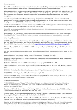 User Group meetings.
Successfully developed critical networking software for the initial phase for the San Diego Supercomputer Center (1985). This was SDSC's
largest technical challenge in creating this large NSF-funded national High Performance Computing (HPC) center.
Developed and ported key software components at Entropia, a mid-sized start-up (with about 30 staff members at the peak), over a two year
period; was retained through all three rounds of layoffs (two affecting engineers) and only resigned when it was clear that Entropia would
fail. We created an innovative and well performing software system but the company failed due to some inaccurate initial business
assumptions.
As a software engineer at the National Magnetic Fusion Energy Computer Center (NMFECC) at the Lawrence Livermore National
Labatory (LLNL) (1981-1885) maintained networking software and developed one of the first email systems (1983/1984), running on the
Cray Supercomputers at NMFECC. Extended this into an early bulletin board system.
As software engineer and Project Leader for an important large-scale HPC scientific modelling application used in nuclear weapons design
at LLNL, led the porting of the code from the CDC 7600 to the Cray-1 (1980).
Successfully developed and maintained software for the simulation system used in ship-board command and control testing and training at
Sperry-Univac (1976-1979).
Developed IEEE/Cray data conversion routines (convieee) that were selected from multiple contenders for use in Gigabit testbeds at the
Third Gigabit Testbed Workshop (1992); these routines were rated as very high performance, well structured, and well documented.
A Sampling of Presentations
iRODS User Group meeting in Berlin, Germany, February 28 and March 1 2013, three presentations: iRODS Version 3.2 Features and
Bug Fixes (Wayne Schroeder, UCSD), New PAM/LDAP Authentication (Wayne Schroeder, UCSD), and Emerging businesses (Reagan
Moore, UNC-CH, Wayne Schroeder, Archive Analytics). See https://wiki.irods.org/index.php/iRODS_User_Group_Meeting_2013 .
Schroeder, Wayne, "iRODS, the Integrated Rule Oriented Data-management System", UCSD BigData Inaugural Workshop, November
25, 2013.
One Mind Data Sharing Platform Review & Discussion, "iRODS, Integrated Rule-Oriented Data-management System", January 10, 2012,
UCSD.
CineGrid International Workshop 2011, "iRODS Update", Wayne Schroeder, December 5, 2011, UCSD.
Invited Talk, PGCon2008 (PostgreSQL), "iRODS - A Large-Scale Rule-Orientated Data Management System", Wayne Schroeder, May
23, 2008, Ottawa, Canada
Brief talk on SRB/iRODS, first annual NMI Build & Test Facility workshop, April 29, 2008, Madison, WI
APAC07 iRODS Tutorial, Reagan Moore, Wayne Schroeder, (co-authors Arcot Rajasekar, and Mike Wan), Perth, Australia, October 11,
2007
ISGC 2006, "An Intelligent Rule-Oriented Data Management System", Wayne Schroeder, May 3, 2006, Taipei, Taiwan
"SDSC SRB Core Technology", Michael Wan, Wayne Schroeder, Aug 23, 2005
"Overview of the SDSC Storage Resource Broker", Wayne Schroeder, Spring 2004 HEPix meeting, and as part of a tutorial and a public
lecture at the eScience Institute, Edinburgh, UK, May, 2004.
A Sampling of Publications
"NITRD iRODS Demonstration", Reagan W. Moore, Richard Marciano, Arcot Rajasekar, Antoine de Torcy, Chien-Yi Hou, Leesa
Brieger, Jon Crabtree, Jewel Ward, Mason Chua, UNC Chapel Hill; Wayne Schroeder, Michael Wan, Sheau-Yen Chen, UCSD,
sponsored by NARA at NSF, 2009.
Rajasekar, A., M. Wan, R. Moore, W. Schroeder, "A Prototype Rule-based Distributed Data Management System", HPDC workshop on
"Next Generation Distributed Data Management", May 2006, Paris, France.
Schroeder, Wayne, "The SDSC Encryption/Authentication (SEA) System", Concurrency: Practice and Experience - Aspects of Seamless
Computing, John Wiley & Sons Ltd., Volume 11 Number 15, December 25, 1999.
Moore, R., C. Baru, A. Rajasekar, B. Ludascher, R. Marciano, M. Wan, W. Schroeder, and A. Gupta, "Collection-Based Persistent Digital
Archives - Part 1", D-Lib Magazine, March 2000, http://www.dlib.org/ (Part 2 appeared in April 2000).
Rajasekar, A., M. Wan, Reagan Moore, W. Schroeder, G. Kremenek, A. Jagatheesan, C. Cowart, B. Zhu, S.-Y. Chen, R. Olschanowsky,
"Storage Resource Broker - Managing Distributed Data in a Grid,"Computer Society of India Journal, special issue on SAN, 2003.
Data Grid Federation, Rajasekar, A., M. Wan, R. Moore, W. Schroeder, PDPTA, Las Vegas NV, June 2004 - Special Session on New
 