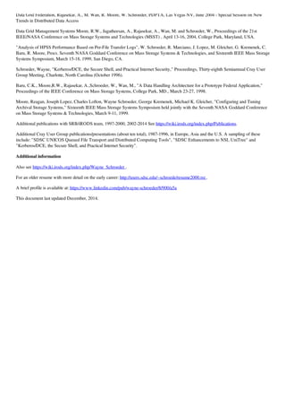 Data Grid Federation, Rajasekar, A., M. Wan, R. Moore, W. Schroeder, PDPTA, Las Vegas NV, June 2004 - Special Session on New
Trends in Distributed Data Access
Data Grid Management Systems Moore, R.W., Jagatheesan, A., Rajasekar, A., Wan, M. and Schroeder, W., Proceedings of the 21st
IEEE/NASA Conference on Mass Storage Systems and Technologies (MSST) , April 13-16, 2004, College Park, Maryland, USA.
"Analysis of HPSS Performance Based on Per-File Transfer Logs", W. Schroeder, R. Marciano, J. Lopez, M. Gleicher, G. Kremenek, C.
Baru, R. Moore, Procs. Seventh NASA Goddard Conference on Mass Storage Systems & Technologies, and Sixteenth IEEE Mass Storage
Systems Symposium, March 15-18, 1999, San Diego, CA.
Schroeder, Wayne, "Kerberos/DCE, the Secure Shell, and Practical Internet Security," Proceedings, Thirty-eighth Semiannual Cray User
Group Meeting, Charlotte, North Carolina (October 1996).
Baru, C.K., Moore,R.W., Rajasekar, A.,Schroeder, W., Wan, M., "A Data Handling Architecture for a Prototype Federal Application,"
Proceedings of the IEEE Conference on Mass Storage Systems, College Park, MD., March 23-27, 1998.
Moore, Reagan, Joseph Lopez, Charles Lofton, Wayne Schroeder, George Kremenek, Michael K. Gleicher, "Configuring and Tuning
Archival Storage Systems," Sixteenth IEEE Mass Storage Systems Symposium held jointly with the Seventh NASA Goddard Conference
on Mass Storage Systems & Technologies, March 9-11, 1999.
Additional publications with SRB/iRODS team, 1997-2000, 2002-2014 See https://wiki.irods.org/index.php/Publications.
Additional Cray User Group publications/presentations (about ten total), 1987-1996, in Europe, Asia and the U.S. A sampling of these
include: "SDSC UNICOS Queued File Transport and Distributed Computing Tools", "SDSC Enhancements to NSL UniTree" and
"Kerberos/DCE, the Secure Shell, and Practical Internet Security".
Additional information
Also see https://wiki.irods.org/index.php/Wayne_Schroeder .
For an older resume with more detail on the early career: http://users.sdsc.edu/~schroede/resume2000.txt .
A brief profile is available at: https://www.linkedin.com/pub/wayne-schroeder/8/900/a5a
This document last updated December, 2014.
 