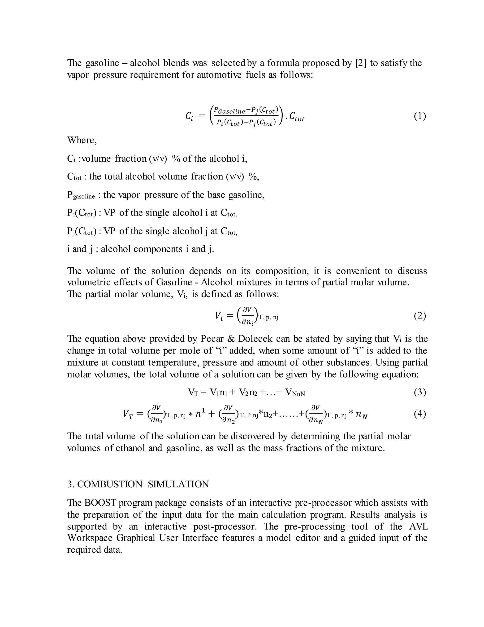 The gasoline – alcohol blends was selectedby a formula proposed by [2] to satisfy the
vapor pressure requirement for automotive fuels as follows:
𝐶𝑖 = (
𝑃 𝐺𝑎𝑠𝑜𝑙𝑖𝑛𝑒−𝑃𝑗( 𝐶𝑡𝑜𝑡)
𝑃𝑖( 𝐶𝑡𝑜𝑡)−𝑃𝑗( 𝐶𝑡𝑜𝑡)
) . 𝐶𝑡𝑜𝑡 (1)
Where,
Ci :volume fraction (v/v) % of the alcohol i,
Ctot : the total alcohol volume fraction (v/v) %,
Pgasoline : the vapor pressure of the base gasoline,
Pi(Ctot) : VP of the single alcohol i at Ctot,
Pj(Ctot) : VP of the single alcohol j at Ctot,
i and j : alcohol components i and j.
The volume of the solution depends on its composition, it is convenient to discuss
volumetric effects of Gasoline - Alcohol mixtures in terms of partial molar volume.
The partial molar volume, Vi, is defined as follows:
𝑉𝑖 = (
𝜕𝑉
𝜕𝑛 𝑖
)T, p, nj (2)
The equation above provided by Pecar & Dolecek can be stated by saying that Vi is the
change in total volume per mole of “i” added, when some amount of “i” is added to the
mixture at constant temperature, pressure and amount of other substances. Using partial
molar volumes, the total volume of a solution can be given by the following equation:
VT = V1n1 + V2n2 +…+ VNnN (3)
𝑉 𝑇 = (
𝜕𝑉
𝜕𝑛₁
)T, p, nj ∗ 𝑛1
+ (
𝜕𝑉
𝜕𝑛2
)T, P,nj*n₂+……+(
𝜕𝑉
𝜕𝑛 𝑁
)T, p, nj * 𝑛 𝑁 (4)
The total volume of the solution can be discovered by determining the partial molar
volumes of ethanol and gasoline, as well as the mass fractions of the mixture.
3. COMBUSTION SIMULATION
The BOOST program package consists of an interactive pre-processor which assists with
the preparation of the input data for the main calculation program. Results analysis is
supported by an interactive post-processor. The pre-processing tool of the AVL
Workspace Graphical User Interface features a model editor and a guided input of the
required data.
 