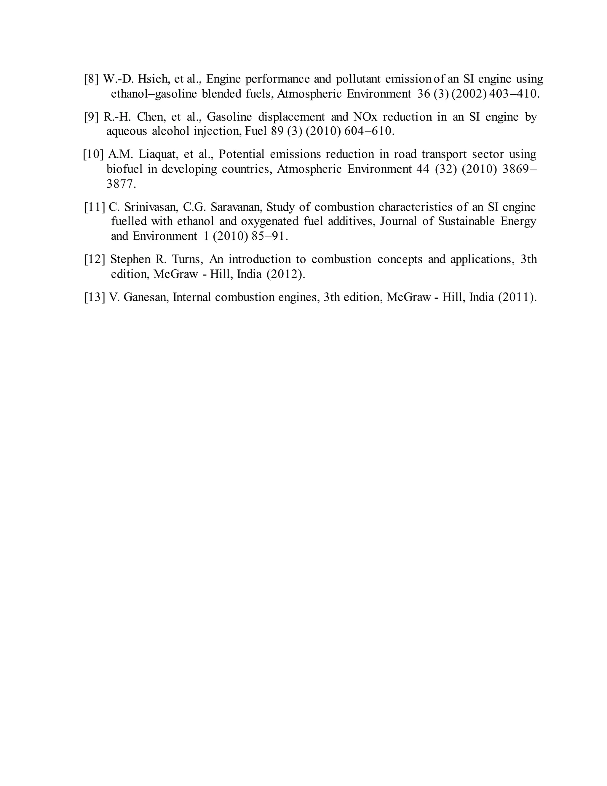 [8] W.-D. Hsieh, et al., Engine performance and pollutant emissionof an SI engine using
ethanol–gasoline blended fuels, Atmospheric Environment 36 (3) (2002) 403–410.
[9] R.-H. Chen, et al., Gasoline displacement and NOx reduction in an SI engine by
aqueous alcohol injection, Fuel 89 (3) (2010) 604–610.
[10] A.M. Liaquat, et al., Potential emissions reduction in road transport sector using
biofuel in developing countries, Atmospheric Environment 44 (32) (2010) 3869–
3877.
[11] C. Srinivasan, C.G. Saravanan, Study of combustion characteristics of an SI engine
fuelled with ethanol and oxygenated fuel additives, Journal of Sustainable Energy
and Environment 1 (2010) 85–91.
[12] Stephen R. Turns, An introduction to combustion concepts and applications, 3th
edition, McGraw - Hill, India (2012).
[13] V. Ganesan, Internal combustion engines, 3th edition, McGraw - Hill, India (2011).
 