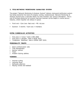 2. TITLE:NETWORK MONITORING &ANALYSIS SYSTEM
The project “Network Monitoring & Analysis System” delivery statusand notification system
has being tested for the need of company running simultaneously Network Monitoring &
Analysis System.This is specially meant for their frontline user service information. This is
one of the best efforts by us to prove that how Internet can be helpful in entire service
industry, where inquiries are always in queue.
 Front end – Core Java Back end – MS -Access
 Duration: 5 months Team size: 4 members
EXTRA CURRICULUR ACTIVITIES
 First prize in “chess “ held in GPA 2008
 First prize in "Googler" Held in GCOE 2012.
 Thirdprizein "Robotask" Held in SIPNA COET 2010.
PERSONALITY TRAITS
 Good communication skill,
 Time Management
 Quicker Learner
 Team
 Problem Solving abilities
HOBBIES
 Internet surfing
 Listening Music
 Software collection
 Playing Cricket and kabbadi
 