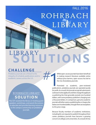 ROHRBACH
LIB ARY
SOLUTIONS
LIBRARY
CH A LLENGE
Predatory journals are a threat to the
integrity of scholarly publications and to
academic careers across the U.S.
Whileopen–accessjournalshavebeenbeneficial
in making research literature available online
without price barriers, open–access has led to
the rise of predatory journals.
Promoted as academic, peer–reviewed
publications, predatory journals are operated purely
forprofit.Asaresult,thejournalsacceptallsubmissions
(unknowntotheapplicant)andthenchargetheapplicant
a publishing fee that generally exceeds one hundred
dollars, with some predatory publishers charging over
a thousand dollars. In comparison, genuine academic
journalswilleitherwaiveapublishingfeeorchargeafee
belowonehundreddollars,thoughthereareexceptions
to this price range.
Because faculty members of academic institutions,
including KU, are required to publish throughout their
career, predatory journals have become a growing
concern at colleges and universities. As a result, KU has
#
1ROHRBACH LIBRARY
SOLUTION
The CET assisted the library in hosting guest
speakers, workshops, and panel discussions
to educate and provide learning resources
to the campus community on predatory
journals.
FALL 2016
 