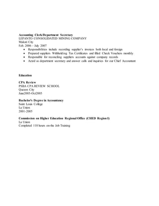 Accounting Clerk/Department Secretary
LEPANTO CONSOLIDATED MINING COMPANY
Makati City
Feb. 2006 – July 2007
 Responsibilities include recording supplier’s invoices both local and foreign
 Prepared suppliers Withholding Tax Certificates and filled Check Vouchers monthly
 Responsible for reconciling suppliers accounts against company records
 Acted as department secretary and answer calls and inquiries for our Chief Accountant
Education
CPA Review
PSBA CPA REVIEW SCHOOL
Quezon City
June2005-Oct2005
Bachelor's Degree in Accountancy
Saint Louis College
La Union
2001-2005
Commission on Higher Education Regional Office (CHED Region I)
La Union
Completed 110 hours on-the Job Training
 
