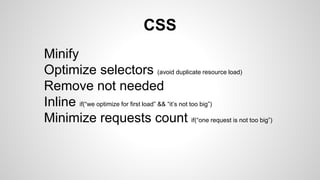 CSS
Minify
Optimize selectors (avoid duplicate resource load)
Remove not needed
Inline if(“we optimize for first load” && “it’s not too big”)
Minimize requests count if(“one request is not too big”)
 