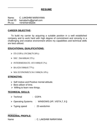 RESUME
Name: C. LAKSHMI NARAYANA
Email ID: bamalachu@gmail.com
Ph.no: +919704185204
CAREER OBJECTIVE:
To build my carrier by acquiring a suitable position in a well established
company and to work hard with high degree of commitment and sincerity in a
challenging and creative environment where my capabilities and technical skills
are best utilized.
EDUCATIONAL QUALIFICATIONS:
 ITI COPA:159/200(79.50%)
 SSC: 266/600(44.33%)
 INTERMEDIATE: 453/1000(45.3%)
 BA:824/1800(45.77%)
 MA ECONOMICS:561/1000(56.10%)
STRENGTHS:
 Self motive and Positive mental attitude.
 Best utilizer of time.
 Willing to learn new things.
TECHNICAL SKILLS:
 Techinal : COPA
 Operating Systems : WINDOWS (XP, VISTA,7, 8 )
 Typing speed : 25 words/min
PERSONAL PROFILE:
Name : C. LAKSHMI NARAYANA
 