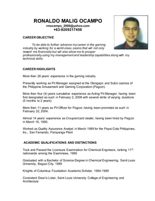RONALDO MALIG OCAMPO
rmocampo_2000@yahoo.com
+63-9209217456
CAREER OBJECTIVE
To be able to further advance my career in the gaming
industry by working for a world-class casino that will not only
reward me financially but will also allow me to prosper
professionally using my management and leadership capabilities along with my
technical skills.
CAREER HIGHLIGHTS
More than 26 years’ experience in the gaming industry
Presently working as Pit Manager assigned at the Olongapo and Subic casinos of
the Philippine Amusement and Gaming Corporation (Pagcor).
More than four (4) years cumulative experience as Acting Pit Manager, having been
first designated as such in February 2, 2008 with several stints of varying durations
(5 months to 2 years)
More than 11 years as Pit Officer for Pagcor, having been promoted as such in
February 22, 2004.
Almost 14 years’ experience as Croupier/card dealer, having been hired by Pagcor
in March 16, 1990.
Worked as Quality Assurance Analyst in March 1989 for the Pepsi Cola Philippines,
Inc., San Fernando, Pampanga Plant
ACADEMIC QUALIFICATIONS AND DISTINCTIONS
Took and Passed the Licensure Examination for Chemical Engineers, ranking 11th
nationwide among the Examinees, 1989
Graduated with a Bachelor of Science Degree in Chemical Engineering, Saint Louis
University, Baguio City, 1989
Knights of Columbus Foundation Academic Scholar, 1984-1989
Consistent Dean’s Lister, Saint Louis University College of Engineering and
Architecture
 