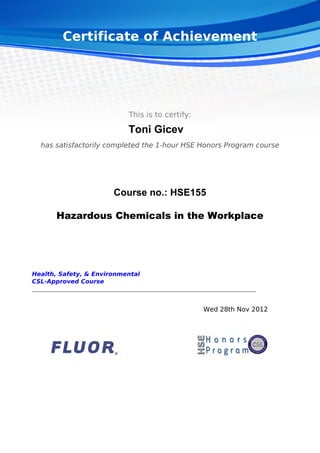 Certificate of Achievement
This is to certify:
Toni Gicev
has satisfactorily completed the 1-hour HSE Honors Program course
Course no.: HSE155
Hazardous Chemicals in the Workplace
Health, Safety, & Environmental
CSL-Approved Course
Wed 28th Nov 2012  
Powered by TCPDF (www.tcpdf.org)
 