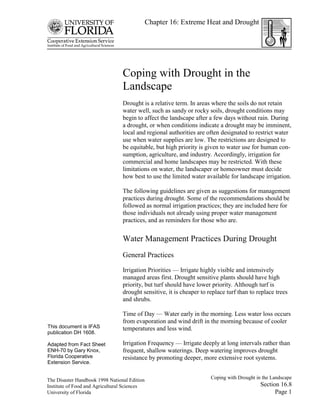 Chapter 16: Extreme Heat and Drought




                                 Coping with Drought in the
                                 Landscape
                                 Drought is a relative term. In areas where the soils do not retain
                                 water well, such as sandy or rocky soils, drought conditions may
                                 begin to affect the landscape after a few days without rain. During
                                 a drought, or when conditions indicate a drought may be imminent,
                                 local and regional authorities are often designated to restrict water
                                 use when water supplies are low. The restrictions are designed to
                                 be equitable, but high priority is given to water use for human con-
                                 sumption, agriculture, and industry. Accordingly, irrigation for
                                 commercial and home landscapes may be restricted. With these
                                 limitations on water, the landscaper or homeowner must decide
                                 how best to use the limited water available for landscape irrigation.

                                 The following guidelines are given as suggestions for management
                                 practices during drought. Some of the recommendations should be
                                 followed as normal irrigation practices; they are included here for
                                 those individuals not already using proper water management
                                 practices, and as reminders for those who are.


                                 Water Management Practices During Drought
                                 General Practices

                                 Irrigation Priorities — Irrigate highly visible and intensively
                                 managed areas first. Drought sensitive plants should have high
                                 priority, but turf should have lower priority. Although turf is
                                 drought sensitive, it is cheaper to replace turf than to replace trees
                                 and shrubs.

                                 Time of Day — Water early in the morning. Less water loss occurs
                                 from evaporation and wind drift in the morning because of cooler
This document is IFAS            temperatures and less wind.
publication DH 1608.

Adapted from Fact Sheet          Irrigation Frequency — Irrigate deeply at long intervals rather than
ENH-70 by Gary Knox,             frequent, shallow waterings. Deep watering improves drought
Florida Cooperative              resistance by promoting deeper, more extensive root systems.
Extension Service.


The Disaster Handbook 1998 National Edition                           Coping with Drought in the Landscape
Institute of Food and Agricultural Sciences                                                 Section 16.8
University of Florida                                                                             Page 1
 