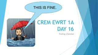 CREM EWRT 1A
DAY 16
Finding a Solution
THIS IS FINE.
 
