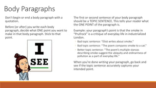 Body Paragraphs
Don’t begin or end a body paragraph with a
quotation.
Before (or after) you write each body
paragraph, decide what ONE point you want to
make in that body paragraph. Stick to that
point.
The first or second sentence of your body paragraph
should be a TOPIC SENTENCE. This tells your reader what
the ONE POINT of the paragraph is.
Example: your paragraph’s point is that the smoke in
“Prufrock” is a critique of everyday life in industrialized
London.
◦ Bad topic sentence: “Eliot writes about smoke.”
◦ Bad topic sentence: “The poem compares smoke to a cat.”
◦ Better topic sentence: “The poem’s multiple stanzas
describing smoke suggest the ubiquity and ordinariness of
pollution as a part of everyday life.”
When you’re done writing your paragraph, go back and
see if the topic sentence accurately captures your
intended point.
 