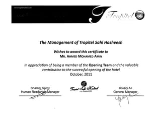 The Management of Tropitel Sahl Hasheesh
Wishes to award this certificate to
MR. AHMED MOHAMED AMIN
In appreciation of being a member of the Opening Team and the valuable 

contribution to the successful opening of the hotel 

October, 2011 

f!T.piIJ @fJI <#ttul-l Yousry Ali
'mm Resources
y!
Manager General M~~ager
 