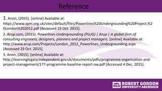 Reference
1. Anon, (2015). [online] Available at:
https://www.apm.org.uk/sites/default/files/Powerlines%20Undergrounding%20Project,%2
0London%202012.pdf [Accessed 29 Oct. 2015].
2. Arup.com, (2015). Powerlines Undergrounding (PLUG) | Arup | A global firm of
consulting engineers, designers, planners and project managers. [online] Available at:
http://www.arup.com/Projects/London_2012_Powerlines_Undergrounding.aspx
[Accessed 29 Oct. 2015].
3. Anon, (2015). [online] Available at:
http://learninglegacy.independent.gov.uk/documents/pdfs/programme-organisation-and-
project-management/177-programme-baseline-report-aw.pdf [Accessed 4 Dec. 2015].
 