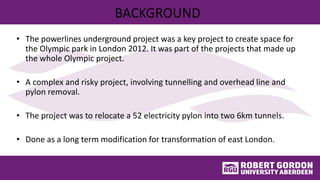 BACKGROUND
• The powerlines underground project was a key project to create space for
the Olympic park in London 2012. It was part of the projects that made up
the whole Olympic project.
• A complex and risky project, involving tunnelling and overhead line and
pylon removal.
• The project was to relocate a 52 electricity pylon into two 6km tunnels.
• Done as a long term modification for transformation of east London.
 