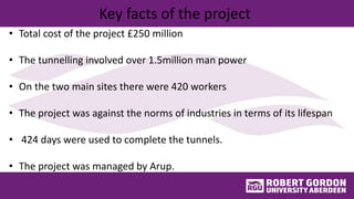Key facts of the project
• Total cost of the project £250 million
• The tunnelling involved over 1.5million man power
• On the two main sites there were 420 workers
• The project was against the norms of industries in terms of its lifespan
• 424 days were used to complete the tunnels.
• The project was managed by Arup.
 