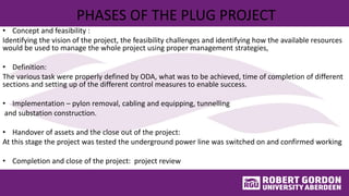 PHASES OF THE PLUG PROJECT
• Concept and feasibility :
Identifying the vision of the project, the feasibility challenges and identifying how the available resources
would be used to manage the whole project using proper management strategies,
• Definition:
The various task were properly defined by ODA, what was to be achieved, time of completion of different
sections and setting up of the different control measures to enable success.
• Implementation – pylon removal, cabling and equipping, tunnelling
and substation construction.
• Handover of assets and the close out of the project:
At this stage the project was tested the underground power line was switched on and confirmed working
• Completion and close of the project: project review
 
