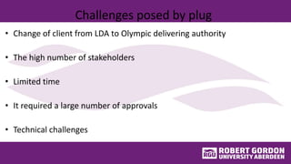 Challenges posed by plug
• Change of client from LDA to Olympic delivering authority
• The high number of stakeholders
• Limited time
• It required a large number of approvals
• Technical challenges
 