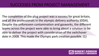 SUCCESSES FROM PROJECT MANAGEMENT
The completion of the plug project was a success for great britain,
and all the professionals in the olympic delivery authority (ODA).
Despite the unforeseen contamination and gasworks, the different
teams across the project were able to bring about a solution to be
able to deliver the project with consideration of the switchover
date in 2008. This made the Olympic park creation possible. (1)
 