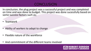 CONCLUSION
In conclusion, the plug project was a successful project and was completed
on time and was done to budget. This project was done sucessfully based on
some success factors such as;
• Teamwork
• Ability of workers to adapt to change
• Flexible nature of the workforce
• And commitment of the different teams involved
 
