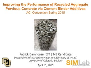 Improving the Performance of Recycled Aggregate
Pervious Concrete via Cement Binder Additives
ACI Convention Spring 2015
Patrick Barnhouse, EIT | MS Candidate
Sustainable Infrastructure Materials Laboratory (SIMLab)
University of Colorado Boulder
April 15, 2015
 