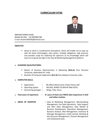 CURRICULUM VITAE
IBRAHIM AHMED KHAN
Mobile No KSA: - +91 8978001786
E-mail: ibrahim300782@hotmail.com
OBJECTIVE:
 Quest to work in a professional atmosphere, which will enable me to cope up
with the latest technologies, sales tactics, multiple obligations, high pressure
and provides scope for widening the spectrum of my knowledge which will
assist me to grow sky high in the sales & Marketing Management platform.
 ACADEMIC QUALIFICATIONS:
 Master of Business Administration in Marketing (M.B.A) from Osmania
University, Hyderabad.A.P. India.
 Bachelor of Computer Application (B.C.A) from Kakatiya University, India.
 COMPUTER SKILLS:
 Applications : Ms Office (Word, Excel, Power Point), SAP
 Operating system : MS.DOS, WIN95 TO WIN XP AND VISTA.
 Accounting packages : Wings, Tally, Focus.
 Total years of experience : 9+ years of Hard core FMCG Sales Experience in Gulf
and Indian markets.
 AREAS OF EXPERTISE : Sales & Marketing Management, Merchandising
Management, Van Sales Operations, Sales Support
and after Sales Management, New Market &
Business Development, Operations Management,
Business Analysis, Man Management, Inventory &
Wastage Management, Credit Control, Retailing &
Key Accounts Management, Channel Management
and Institutional sales.
 