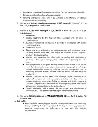  Identify and report new business opportunities. Plan and execute new launches.
 Conduct price benchmarking whenever needed.
 Handling Distributors Sales Team of 20 Members (Sales Manger, Key account
sales reps and Van salesmen).
2. Worked as a Business Development Manager in M/s. Mawarid. From Aug’ 2013 to
Nov2014, in Kingdom of Saudi Arabia.
3. Worked as a Area Sales Manager in M/s. Grocers llc. from Feb’ 2011 to Feb 2013,
in Dubai , UAE
 Job Profile:
• Directly reporting to the Regional Sales Manager with all areas of
responsibilities.
• Business development and launch of products in accordance with market
requirements and
• continuous review.
• Taping new areas and outlets for routes expansion and monitoring closely
the Daily Planned Calls (DPC) and targets are achieved as per company’s
product’s distribution policy.
• Meeting and exceeding the sales goals, promoting and monitoring of
products in the region, managing the territory and supervising the sales
team.
• Managing the sale in the given territory professionally, be able to set up and
meet department sales target aligned to that of the company's overall target
through relationship marketing, effective account management and by
motivating the sales team to increase sales and ensure their efficiency and
productivity.
• Meeting customer service expectation through regular communication,
update of company sales and promotional activities to the key customers,
problem resolution, appropriate follow up, accurate and timely response to
customer complaints and comments and ensuring that positive and friendly
attitude have been exhibited in the assigned area.
• Closely monitoring and achieving the percentage wise distribution of
Products & SKU’s has been distributed as per company compliance.
4. Worked as Sales Supervisor in Mh Enterprises llc from April’ 09 to Nov ’10
in Dubai, UAE.
 Job Profile:
 Responsible for developing the team for the required operations, motivating
them, identifying their training needs, facilitating the training process thus
ensuring enhancement in performance in tune with the business
requirements.
 