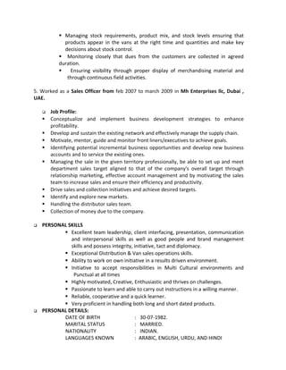  Managing stock requirements, product mix, and stock levels ensuring that
products appear in the vans at the right time and quantities and make key
decisions about stock control.
 Monitoring closely that dues from the customers are collected in agreed
duration.
 Ensuring visibility through proper display of merchandising material and
through continuous field activities.
5. Worked as a Sales Officer from feb 2007 to march 2009 in Mh Enterprises llc, Dubai ,
UAE.
 Job Profile:
 Conceptualize and implement business development strategies to enhance
profitability.
 Develop and sustain the existing network and effectively manage the supply chain.
 Motivate, mentor, guide and monitor front liners/executives to achieve goals.
 Identifying potential incremental business opportunities and develop new business
accounts and to service the existing ones.
 Managing the sale in the given territory professionally, be able to set up and meet
department sales target aligned to that of the company's overall target through
relationship marketing, effective account management and by motivating the sales
team to increase sales and ensure their efficiency and productivity.
 Drive sales and collection initiatives and achieve desired targets.
 Identify and explore new markets.
 Handling the distributor sales team.
 Collection of money due to the company.
 PERSONAL SKILLS
 Excellent team leadership, client interfacing, presentation, communication
and interpersonal skills as well as good people and brand management
skills and possess integrity, initiative, tact and diplomacy.
 Exceptional Distribution & Van sales operations skills.
 Ability to work on own initiative in a results driven environment.
 Initiative to accept responsibilities in Multi Cultural environments and
Punctual at all times
 Highly motivated, Creative, Enthusiastic and thrives on challenges.
 Passionate to learn and able to carry out instructions in a willing manner.
 Reliable, cooperative and a quick learner.
 Very proficient in handling both long and short dated products.
 PERSONAL DETAILS:
DATE OF BIRTH : 30-07-1982.
MARITAL STATUS : MARRIED.
NATIONALITY : INDIAN.
LANGUAGES KNOWN : ARABIC, ENGLISH, URDU, AND HINDI
 