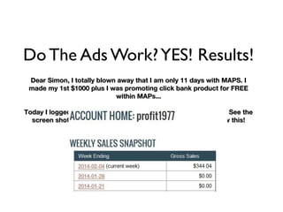 Do The Ads Work?YES! Results!
Dear Simon, I totally blown away that I am only 11 days with MAPS. IDear Simon, I totally blown away that I am only 11 days with MAPS. I
made my 1st $1000 plus I was promoting click bank product for FREEmade my 1st $1000 plus I was promoting click bank product for FREE
within MAPs...within MAPs...
Today I logged in, I can see $344.00 in my account... O dear lord See theToday I logged in, I can see $344.00 in my account... O dear lord See the
screen shot. OMG I am in HEAVEN! I lost for words when I saw this!screen shot. OMG I am in HEAVEN! I lost for words when I saw this!
 