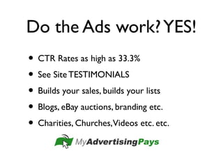 Do the Ads work?YES!
• CTR Rates as high as 33.3%
• See Site TESTIMONIALS
• Builds your sales, builds your lists
• Blogs, eBay auctions, branding etc.
• Charities, Churches,Videos etc. etc.
 