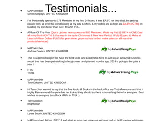 Testimonials...• MAP Member
Simon Stepsys, UNITED KINGDOM
• I've Personally sponsored 178 Members in my first 24 hours, it was EASY, not only that, I'm getting
people from all over the world looking at my ads & offers, & my optins are as high as 33.3% (CTR) Im
building my lists faster than ever, THANK YOU.
• Affiliate Of The Year (Quick Update: now sponsored 653 Members, Made my first $1,047+ in ONE Day!
all in my first MONTH, & that was in the quite Christmas & New Year Period, I Fully Expect to Make at
Least a MIllion Dollars PLUS this year alone, grow my lists further, make sales on all my other
products/services)
• MAP Member
Andrew Davies, UNITED KINGDOM
• This is a gamechanger! We have the best CEO and Leadership here as well as an amazing business
model that has been painstakingly thought over and planned months ago. 2014 is going to be quite a
year !
• ITBO
Trivita
• MAP Member
Tony Dobson, UNITED KINGDOM
• Hi Team Just wanted to say that the free Audio & Books in the back office are Truly Awesome and that i
Highly Recommend if anyone has not looked they should as there is something there for everyone. Best
wishes to everyone Lets Rock MAPs in 2014 :)
• Tony Dobson
Brightonian
• MAP Member
Lynne Booth, UNITED KINGDOM
 
