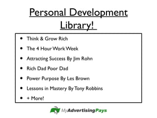 Personal Development
Library!
• Think & Grow Rich
• The 4 Hour Work Week
• Attracting Success By Jim Rohn
• Rich Dad Poor Dad
• Power Purpose By Les Brown
• Lessons in Mastery By Tony Robbins
• + More!
 