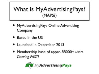 What is MyAdvertisingPays?
(MAPS?)
• MyAdvertisingPays Online Advertising
Company
• Based in the US
• Launched in December 2013
• Membership base of appro 88000+ users.
Growing FAST!
 