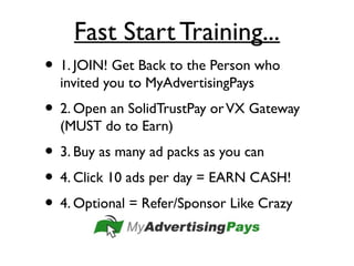 Fast Start Training...
• 1. JOIN! Get Back to the Person who
invited you to MyAdvertisingPays
• 2. Open an SolidTrustPay orVX Gateway
(MUST do to Earn)
• 3. Buy as many ad packs as you can
• 4. Click 10 ads per day = EARN CASH!
• 4. Optional = Refer/Sponsor Like Crazy
 