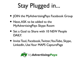 Stay Plugged in...
• JOIN the MyAdvertisingPays Facebook Group
• Next,ASK to be added to the
MyAdvertisingPays Skype Room
• Set a Goal to Share with 10 NEW People
DAILY.
• Invite Tool, Facebook,Twitter,YouTube, Skype,
LinkedIn, UseYour MAPS CapturePage
 
