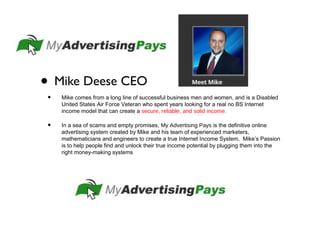 • Mike Deese CEO
• Mike comes from a long line of successful business men and women, and is a Disabled
United States Air Force Veteran who spent years looking for a real no BS Internet
income model that can create a secure, reliable, and solid income.
• In a sea of scams and empty promises, My Advertising Pays is the definitive online
advertising system created by Mike and his team of experienced marketers,
mathematicians and engineers to create a true Internet Income System. Mike’s Passion
is to help people find and unlock their true income potential by plugging them into the
right money-making systems
 