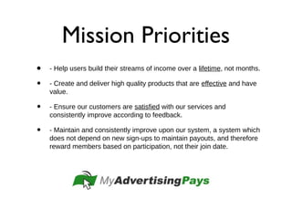 Mission Priorities
• - Help users build their streams of income over a lifetime, not months.
• - Create and deliver high quality products that are effective and have
value.
• - Ensure our customers are satisfied with our services and
consistently improve according to feedback.
• - Maintain and consistently improve upon our system, a system which
does not depend on new sign-ups to maintain payouts, and therefore
reward members based on participation, not their join date.
 