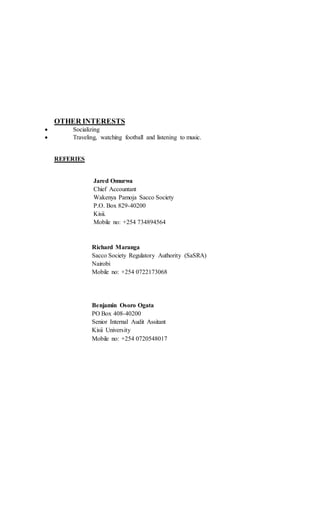 OTHER INTERESTS
 Socializing
 Traveling, watching football and listening to music.
REFERIES
Jared Omurwa
Chief Accountant
Wakenya Pamoja Sacco Society
P.O. Box 829-40200
Kisii.
Mobile no: +254 734894564
Richard Maranga
Sacco Society Regulatory Authority (SaSRA)
Nairobi
Mobile no: +254 0722173068
Benjamin Osoro Ogata
PO Box 408-40200
Senior Internal Audit Assitant
Kisii University
Mobile no: +254 0720548017
 