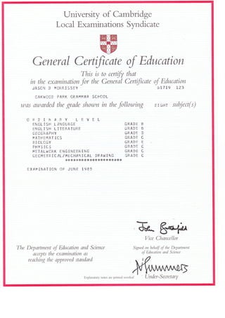 University of Cambridge
Local Examinations Syndi cate
General Certificate of Education
This is to certify that
in the examination for the General Certificate
JASCN D II{CftRISSEY
CAKHCC} PARK GRAI.!}4AN SCfiCOL
was awarded the grade shown in the following
of Education
61719 L23
E r GHr subject(s)
ORIIrr*ARY LEVEL
ENGLISH LINGUAGE GRADE B
ENGLTSH LITERATURE GRA}E B
GECGRAPHY GRADT }
IEATHEMAT ICS GRADT C
BI OLCGY Gfi,A}E E
PHYSICS GRA}E C
ilETALI.'CRK ENGTNEERTNG GRADE C
GTC}IETRICIL/I'{ECHANICAL DFAI{ tNG GRADE C
******+*{r *** **** ***++
EXAP! IIAT ION OF JUNE 1985
fr..t
&e*
Vice C,
Stt^-hancellor
The Department of Education and Science
accepts the examination as
reaching the approued standard
Signed on behaf oJ the Department
oJ Education and Science
Explanatory notes are printed overleaf Under-Secretary
 