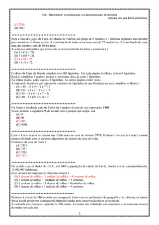D16 - Reconhecer a composição e a decomposição de números
naturais em sua forma polinomial.
2
(C) 7289.
(D) 9827.
****************************************
Para a final dos jogos da Copa do Mundo de Futebol, um grupo de 6 meninos e 7 meninas organizou um encontro
para assistirem à última partida. A contribuição de todos os meninos será de 72 sanduíches. A contribuição de cada
uma das meninas será de 10 docinhos.
A sentença matemática que representa o número total de docinhos e sanduíches é
(A) 6 x (10 + 72).
(B) 7 x (10 + 72).
(C) 6 x 10 + 72.
(D) 7 x 10 + 72.
****************************************
O álbum da Copa do Mundo completo tem 180 figurinhas. Em cada página do álbum, cabem 9 figurinhas.
Raul já completou 5 páginas inteiras e, em outras duas, já colou 7 figurinhas.
Na última página, colou apenas 3 figurinhas. As outras páginas estão vazias.
A expressão numérica que representa o número de figurinhas de que Raul precisa para completar o álbum é:
(A) 180 – (5 x 9) + 2 x 7 + 3
(B) 180 – (5 x 9 + 2 x 7) + 3
(C)180 – (5 x 9 + 2 x 7 + 3)
(D)180 – 5 x (8+ 2 x 7) + 3
****************************************
Na frente e no alto da casa de Carlos há o registro do ano de sua construção: 1963.
Nesse número, o algarismo 9, de acordo com a posição que ocupa, vale
(A) 9.
(B) 90.
(C) 900.
(D) 9000.
****************************************
Catia e Lucia moram na mesma rua. Catia mora na casa de número 3715. O número da casa de Lucia é o maior
número formado com os mesmos algarismos do número da casa de Catia.
O número da casa de Lucia é
(A) 7315.
(B) 7351.
(C) 7513.
(D) 7531.
****************************************
De acordo com os dados do IBGE, em 2009 a população da cidade do Rio de Janeiro era de, aproximadamente,
11.400.000 habitantes.
Esse número decomposto em diferentes ordens é
(A) 1 dezena de milhão + 1 unidade de milhão + 4 centenas de milhar.
(B) 1 dezena de milhão + 1unidade de milhão + 4 centenas.
(C) 1 centena de milhar + 1 dezena de milhar + 4 unidades de milhar.
(D) 1 dezena de milhar + 1 unidade de milhar + 4 centenas.
***************************************
Próximo à escola de Flávio existe um manguezal. Junto com os professores de geografia e de ciências, os alunos
dessa escola percorrem o manguezal plantando mudas para conservação desse ecossistema.
A cada mês eles fazem um replantio de 300 mudas. As mudas são embaladas em caixotinhos com o mesmo número
de mudas em cada um.
 