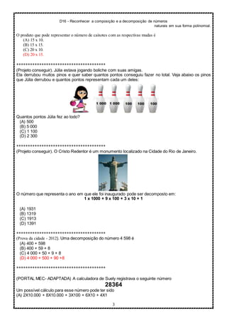 D16 - Reconhecer a composição e a decomposição de números
naturais em sua forma polinomial.
3
O produto que pode representar o número de caixotes com as respectivas mudas é
(A) 15 x 10.
(B) 15 x 15.
(C) 20 x 10.
(D) 20 x 15.
***************************************
(Projeto conseguir). Júlia estava jogando boliche com suas amigas.
Ela derrubou muitos pinos e quer saber quantos pontos conseguiu fazer no total. Veja abaixo os pinos
que Júlia derrubou e quantos pontos representam cada um deles:
Quantos pontos Júlia fez ao todo?
(A) 500
(B) 5 000
(C) 1 100
(D) 2 300
***************************************
(Projeto conseguir). O Cristo Redentor é um monumento localizado na Cidade do Rio de Janeiro.
O número que representa o ano em que ele foi inaugurado pode ser decomposto em:
1 x 1000 + 9 x 100 + 3 x 10 + 1
(A) 1931
(B) 1319
(C) 1913
(D) 1391
***************************************
(Prova da cidade - 2012). Uma decomposição do número 4 598 é
(A) 400 + 598
(B) 400 + 59 + 8
(C) 4 000 + 50 + 9 + 8
(D) 4 000 + 500 + 90 +8
***************************************
(PORTAL MEC- ADAPTADA) A calculadora de Suely registrava o seguinte número
28364
Um possível cálculo para esse número pode ter sido
(A) 2X10.000 + 8X10.000 + 3X100 + 6X10 + 4X1
 