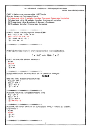 D16 - Reconhecer a composição e a decomposição de números
naturais em sua forma polinomial.
5
(SAEPI). Maria comprou para sua loja, 13 235 bonés.
Uma das decomposições desse número é
A) 1 dezena de milhar, 3 unidades de milhar, 2 centenas, 3 dezenas e 5 unidades.
B) 1 dezena de milhar, 32 unidades de milhar, 3 dezenas e 5 unidades.
C) 13 dezenas de milhar, 2 centenas, 3 dezenas e 5 unidades.
D) 13 unidades de milhar, 23 centenas e 5 unidades.
***************************************
(SAEPE). Qual é a decomposição do número 5067?
A) 5 x 10 000 + 6 x 1 000 + 7 x 100
B) 5 x 1 000 + 6 x 10 + 7 x 1
C) 5 x 100 + 6 x 100 + 7 x 1
D) 5 x 10 + 6 x 1 + 7
***************************************
(PAEBES). Reinaldo decompôs o número representado na expressão abaixo.
3 x 1 000 + 4 x 100 + 5 x 10
Qual foi o número que Reinaldo decompôs?
A) 345
B) 3 450
C) 30 450
D) 34 500
***************************************
(Saerj). Natália anotou o número abaixo em seu caderno de anotações.
3 043
Uma outra forma de escrever esse número é
A) 3000 + 40 + 3
B) 300 + 40 + 3
C) 30 + 40 + 3
D) 30 + 4 + 3
***************************************
(AvaliaBH). O número 2 046 pode ser escrito como
A) 2 + 04 + 6
B) 20 + 4 + 6
C) 200 + 40 + 6
D) 2 000 + 40 + 6
***************************************
(AvaliaBH). Um número é formado por 2 unidades de milhar, 4 centenas e 3 unidades.
Este número é
A) 243
B) 342
C) 2 403
D) 3 042
***************************************
 