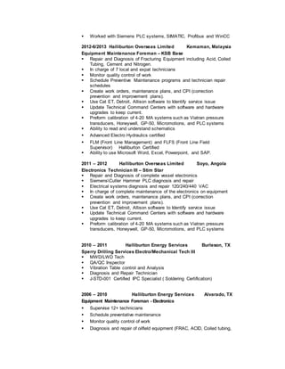  Worked with Siemens PLC systems, SIMATIC, Profibus and WinCC
2012-6/2013 Halliburton Overseas Limited Kemaman, Malaysia
Equipment Maintenance Foreman – KSB Base
 Repair and Diagnosis of Fracturing Equipment including Acid, Coiled
Tubing, Cement and Nitrogen.
 In charge of 7 local and expat technicians
 Monitor quality control of work
 Schedule Preventive Maintenance programs and technician repair
schedules
 Create work orders, maintenance plans, and CPI (correction
prevention and improvement plans).
 Use Cat ET, Detroit, Allison software to Identify service issue
 Update Technical Command Centers with software and hardware
upgrades to keep current.
 Preform calibration of 4-20 MA systems such as Viatran pressure
transducers, Honeywell, GP-50, Micromotions, and PLC systems
 Ability to read and understand schematics
 Advanced Electro Hydraulics certified
 FLM (Front Line Management) and FLFS (Front Line Field
Supervisor) Halliburton Certified
 Ability to use Microsoft Word, Excel, Powerpoint, and SAP.
2011 – 2012 Halliburton Overseas Limited Soyo, Angola
Electronics Technician III – Stim Star
 Repair and Diagnosis of complete vessel electronics
 SiemensCutler Hammer PLC diagnosis and repair
 Electrical systems diagnosis and repair 120/240/440 VAC
 In charge of complete maintenance of the electronics on equipment
 Create work orders, maintenance plans, and CPI (correction
prevention and improvement plans).
 Use Cat ET, Detroit, Allison software to Identify service issue
 Update Technical Command Centers with software and hardware
upgrades to keep current.
 Preform calibration of 4-20 MA systems such as Viatran pressure
transducers, Honeywell, GP-50, Micromotions, and PLC systems
2010 – 2011 Halliburton Energy Services Burleson, TX
Sperry Drilling Services Electro/Mechanical Tech III
 MWD/LWD Tech
 QA/QC Inspector
 Vibration Table control and Analysis
 Diagnosis and Repair Technician
 J-STD-001 Certified IPC Specialist ( Soldering Certification)
2006 – 2010 Halliburton Energy Services Alvarado, TX
Equipment Maintenance Foreman - Electronics
 Supervise 12+ technicians
 Schedule preventative maintenance
 Monitor quality control of work
 Diagnosis and repair of oilfield equipment (FRAC, ACID, Coiled tubing,
 