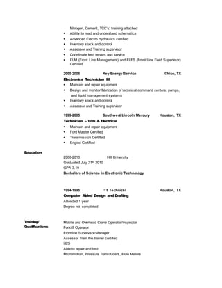 Nitrogen, Cement, TCC’s) training attached
 Ability to read and understand schematics
 Advanced Electro Hydraulics certified
 Inventory stock and control
 Assessor and Training supervisor
 Coordinate field repairs and service
 FLM (Front Line Management) and FLFS (Front Line Field Supervisor)
Certified
2005-2006 Key Energy Service Chico, TX
Electronics Technician III
 Maintain and repair equipment
 Design and monitor fabrication of technical command centers, pumps,
and liquid management systems
 Inventory stock and control
 Assessor and Training supervisor
1999-2005 Southwest Lincoln Mercury Houston, TX
Technician – Trim & Electrical
 Maintain and repair equipment
 Ford Master Certified
 Transmission Certified
 Engine Certified
Education
2006-2010 Hill University
Graduated July 21st 2010
GPA 3.19
Bachelors of Science in Electronic Technology
1994-1995 ITT Technical Houston, TX
Computer Aided Design and Drafting
Attended 1 year
Degree not completed
Training/
Qualifications
Mobile and Overhead Crane Operator/Inspector
Forklift Operator
Frontline Supervisor/Manager
Assessor Train the trainer certified
H2S
Able to repair and test:
Micromotion, Pressure Transducers, Flow Meters
 
