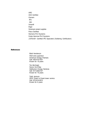 ARC
ACE Certified
Cemwin
IFS
Jlan
UniproII
Elgar
Sorensen power supplies
Flecs Certified
Siemens PLC Systems
Cutler Hammer PLC Systems
J-STD-001 Certified IPC Specialist ( Soldering Certification)
References
Mark Henderson
Well side supervisor
American Energy Partners
Cell: 405-519-7537
Known for 10 years
Tim McCright
Senior Acct Rep
Halliburton Energy Services
Cell: 817-228-0127
Known for 10 years
Todd Jackson
CEO: Coast to Coast tower service
Cell: 972-816-2815
Known for 6 years
 