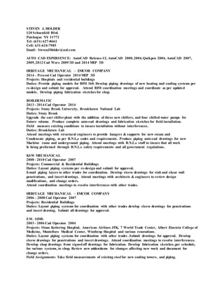 STEVEN J. HOLDER
120 Schoenfeld Blvd.
Patchogue NY 11772
Tel: (631) 627-8661
Cell: 631-624-7985
Email: StevenJHolder@aol.com
AUTO CAD EXPERIENCE: AutoCAD Release-12, AutoCAD 2000,2004,Quikpen 2004, AutoCAD 2007,
2009,2012 Cad Worx 2009 3D and 2014 MEP 3D
HERITAGE MECHANICAL – EMCOR COMPANY
2014 – Present Cad Operator 2014 MEP 3D
Projects: Hospitals and residential buildings
Duties: Provide piping models for BIM 360. Develop piping drawings of new heating and cooling systems per
re-design and submit for approval. Attend BIM coordination meetings and coordinate as per updated
models. Develop piping fabrication sketches for shop.
BOILERMATIC
2013 - 2014 Cad Operator 2014
Projects: Stony Brook University, Brookhaven National Lab
Duties: Stony Brook
Upgrade the east chiller plant with the addition of three new chillers, and four chilled water pumps for
Future volume. Produce complete auto-cad drawings and fabrication sketches for field installation.
Field measure existing conditions to insure installation without interferences.
Duties: Brookhaven Lab
Attend meetings with structural engineers to provide hangers & supports for new steam and
Condensate piping, as per B.N.L,s codes and requirements. Produce piping auto-cad drawings for new
Machine room and underground piping. Attend meetings with B.N.L.s staff to insure that all work
Is being preformed through B.N.L.s safety requirements and all government regulations.
KSW MECHANICAL
2008 - 2010 Cad Operator 2007
Projects: Commercial & Residential Buildings
Duties: Layout piping systems per re-design and submit for approval.
E-mail piping layers to other trades for coordination. Develop sleeve drawings for slab and shear wall
penetrations, and insert drawings. Attend meetings with architects & engineers to review design
modifications, and change orders.
Attend coordination meetings to resolve interferences with other trades.
HERITAGE MECHANICAL – EMCOR COMPANY
2006 – 2008 Cad Operator 2007
Projects: Residential Buildings
Duties: Layout piping systems for coordination with other trades develop sleeve drawings for penetrations
and insert drawing. Submit all drawings for approval.
F.W. SIMS
2003 - 2006 Cad Operator 2004
Projects: Sloan Kettering Hospital, American Airlines JFK, 7 World Trade Center, Albert Einstein College of
Medicine, Montefiore Medical Center, Winthrop Hospital and various renovations.
Duties: Layout piping systems for coordination with other trades .Submit drawings for approval. Develop
sleeve drawings for penetrations and insert drawings. Attend coordination meetings to resolve interferences.
Develop shop drawings from signedoff drawings for fabrication. Develop fabrication sketches,per schedule,
for various systems, to shop. Review new addendums for changes affecting new work and document for
change orders.
Field Assignments: Take field measurements of existing steel for new cooling towers, and piping.
 