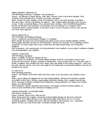 FRESH MEADOW MECHANICAL
1995-2003 Piping Draftsman, Coordinator and Cad Operator
Projects: The Museum of Natural History, AMC Movie Theatres, North Central Bronx Hospital, J.F.K.
Terminal #4, The Whitehall Ferry Terminal, and various renovations.
Duties: Include the layout of piping systems on coordination mylars, and attend meetings to coordinate
with other trades. Develop shop drawings for approval. Make complete piping fabrication books for issue
to shop. Provide construction Hanger, sleeve, and penetration drawings. Auto Cad (2002) Responsibilities:
Develop cad drawings from hand drawn shop drawings and revise drawings for re-submittal. Field
Assignments Review existing conditions on renovation projects to insure clearance of all new work and have
extra work orders approved.
BOTTO MECHANICAL
1993-1995 Piping and Plumbing Draftsman
Project: Commercial and Institutional Buildings. V.A. Hospitals
Duties: Include the layout of new glycol heating and cooling systems, and new hospital plumbing facilities.
Develop piping fabrication drawings for field installation. Develop sleeve drawings for new plumbing facilities
and provide new stacks in pipe chases as per architectural and engineering drawings and existing field
conditions.
Field Assignments: take measurements of existing mechanical room conditions to assure proper installation of piping,
And existing plumbing stack conditions.
MARTIN ASSOCIATES
1989-1993 Piping Coordinator
Project: Columbia Presbyterian Hospital (on site)
Duties: Include the coordination and signoff of piping drawings for HVAC and sprinkler systems, as per
architectural and contract drawings, according to specifications. Attend meetings with G.C.’s and other trades to
provide an updated work schedule and review change orders and engineers and architects approvals. Walk every
job, order material and have extra work orders approved for changes due to existing field conditions and work not
included in the contract.
H. SAND & CO.
1985-1989 Piping Draftsmen
Projects: The Waldoff Astoria, River Bank State Park, Cedar Creek, and various water pollution control
plants.
Duties: Layout piping and equipment for new and existing buildings. Develop sleeve drawings to provide
accessibility to other floors. Develop isometric piping fabrication drawings with a complete material take-
off, for exact pipe cut length’s, including thread engagements, and gap allowances for welded, and Victaulic
fitting’s to be field installed.
Field assignments: Include taking field measurements, and drawing sketches of existing conditions, to
assure accurate installation of new mechanical and piping systems.
UNITED ENGINEERS & CONSTRUCTORS
1982-1985 Sr. Designer 111
Project: Seabrook Nuclear Power Plant (on site)
Duties: Design and layout complete construction isometric piping drawings for first issue,release for
Construction. Revise piping drawings as per engineering change authorization (E.C.A,s) to resolve
installation problems, including interference with other disciplines, and incorporate non –conformance
Reports (N.C.R.s) per Asme & Ansi codes. Verification through walk downs.
 