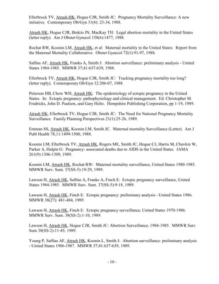 - 10 -
Ellerbrock TV, Atrash HK, Hogue CJR, Smith JC: Pregnancy Mortality Surveillance: A new
initiative. Contemporary Ob/Gyn 31(6): 23-34, 1988.
Atrash HK, Hogue CJR, Binkin JN, MacKay TH: Legal abortion mortality in the United States
(letter reply). Am J Obstet Gynecol 158(6):1477, 1988.
Rochat RW, Koonin LM, Atrash HK, et al: Maternal mortality in the United States: Report from
the Maternal Mortality Collaborative. Obstet Gynecol 72(1):91-97, 1988.
Saftlas AF, Atrash HK, Franks A, Smith J: Abortion surveillance: preliminary analysis - United
States 1984-1985. MMWR 37;41:637-639, 1988.
Ellerbrock TV, Atrash HK, Hogue CJR, Smith JC: Tracking pregnancy mortality too long?
(letter reply). Contemporary Ob/Gyn 32:206-07, 1988.
Peterson HB, Chow WH, Atrash HK: The epidemiology of ectopic pregnancy in the United
States. In: Ectopic pregnancy: pathophysiology and clinical management. Ed. Christopher M.
Fredricks, John D. Paulson, and Gary Holtz. Hempshire Publishing Corporation, pp 1-19, 1989.
Atrash HK, Ellerbrock TV, Hogue CJR, Smith JC: The Need for National Pregnancy Mortality
Surveillance. Family Planning Perspectives 21(1):25-26, 1989.
Entman SS, Atrash HK, Koonin LM, Smith JC. Maternal mortality Surveillance (Letter). Am J
Publ Health 78;11:1499-1500, 1988.
Koonin LM, Ellerbrock TV, Atrash HK, Rogers ME, Smith JC, Hogue CJ, Harris M, Chavkin W,
Parker A, Halpin G: Pregnancy- associated deaths due to AIDS in the United States. JAMA
261(9):1306-1309, 1989.
Koonin LM, Atrash HK, Rochat RW: Maternal mortality surveillance, United States 1980-1985.
MMWR Surv. Sum. 37(SS-5):19-29, 1989.
Lawson H, Atrash HK, Saftlas A, Franks A, Finch E: Ectopic pregnancy surveillance, United
States 1984-1985. MMWR Surv. Sum. 37(SS-5):9-18, 1989.
Lawson H, Atrash HK, Finch E: Ectopic pregnancy: preliminary analysis - United States 1986.
MMWR 38(27): 481-484, 1989.
Lawson H, Atrash HK, Finch E: Ectopic pregnancy surveillance, United States 1970-1986.
MMWR Surv. Sum. 38(SS-2):1-10, 1989.
Lawson H, Atrash HK, Hogue CJR, Smith JC: Abortion Surveillance, 1984-1985. MMWR Surv
Sum 38(SS-2):11-45, 1989.
Young P, Saftlas AF, Atrash HK, Koonin L, Smith J: Abortion surveillance: preliminary analysis
- United States 1986-1987. MMWR 37;41:637-639, 1989.
 