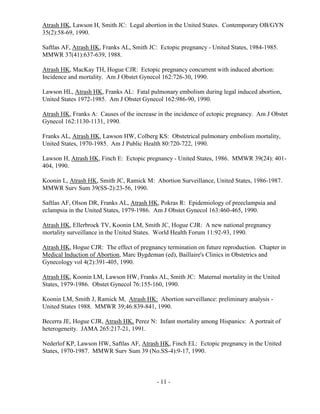 - 11 -
Atrash HK, Lawson H, Smith JC: Legal abortion in the United States. Contemporary OB/GYN
35(2):58-69, 1990.
Saftlas AF, Atrash HK, Franks AL, Smith JC: Ectopic pregnancy - United States, 1984-1985.
MMWR 37(41):637-639, 1988.
Atrash HK, MacKay TH, Hogue CJR: Ectopic pregnancy concurrent with induced abortion:
Incidence and mortality. Am J Obstet Gynecol 162:726-30, 1990.
Lawson HL, Atrash HK, Franks AL: Fatal pulmonary embolism during legal induced abortion,
United States 1972-1985. Am J Obstet Gynecol 162:986-90, 1990.
Atrash HK, Franks A: Causes of the increase in the incidence of ectopic pregnancy. Am J Obstet
Gynecol 162:1130-1131, 1990.
Franks AL, Atrash HK, Lawson HW, Colberg KS: Obstetrical pulmonary embolism mortality,
United States, 1970-1985. Am J Public Health 80:720-722, 1990.
Lawson H, Atrash HK, Finch E: Ectopic pregnancy - United States, 1986. MMWR 39(24): 401-
404, 1990.
Koonin L, Atrash HK, Smith JC, Ramick M: Abortion Surveillance, United States, 1986-1987.
MMWR Surv Sum 39(SS-2):23-56, 1990.
Saftlas AF, Olson DR, Franks AL, Atrash HK, Pokras R: Epidemiology of preeclampsia and
eclampsia in the United States, 1979-1986. Am J Obstet Gynecol 163:460-465, 1990.
Atrash HK, Ellerbrock TV, Koonin LM, Smith JC, Hogue CJR: A new national pregnancy
mortality surveillance in the United States. World Health Forum 11:92-93, 1990.
Atrash HK, Hogue CJR: The effect of pregnancy termination on future reproduction. Chapter in
Medical Induction of Abortion, Marc Bygdeman (ed), Baillaire's Clinics in Obstetrics and
Gynecology vol 4(2):391-405, 1990.
Atrash HK, Koonin LM, Lawson HW, Franks AL, Smith JC: Maternal mortality in the United
States, 1979-1986. Obstet Gynecol 76:155-160, 1990.
Koonin LM, Smith J, Ramick M, Atrash HK: Abortion surveillance: preliminary analysis -
United States 1988. MMWR 39;46:839-841, 1990.
Becerra JE, Hogue CJR, Atrash HK, Perez N: Infant mortality among Hispanics: A portrait of
heterogeneity. JAMA 265:217-21, 1991.
Nederlof KP, Lawson HW, Saftlas AF, Atrash HK, Finch EL: Ectopic pregnancy in the United
States, 1970-1987. MMWR Surv Sum 39 (No.SS-4):9-17, 1990.
 